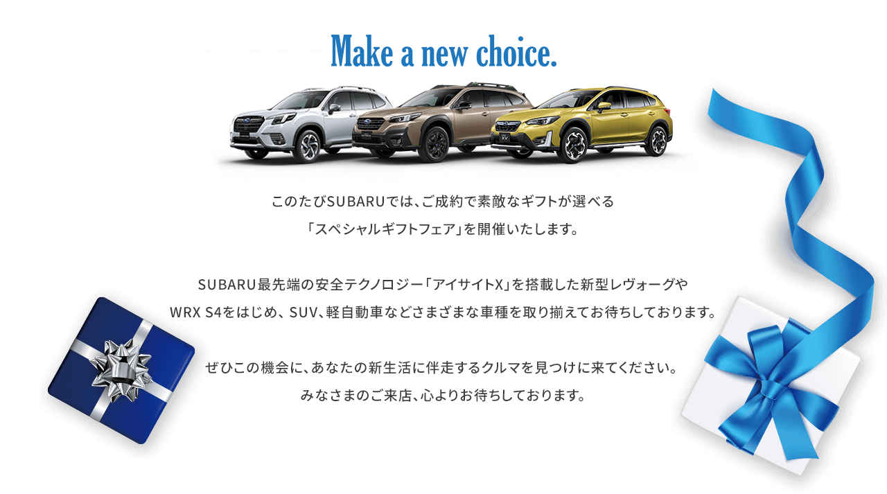 Make a new choice.このたびSUBARUでは、ご成約で素敵なギフトが選べる「スペシャルギフトフェア」を開催いたします。SUBARU最先端の安全テクノロジー「アイサイトX」を搭載した新型レヴォーグやWRX S4をはじめ、 SUV、軽自動車などさまざまな車種を取り揃えてお待ちしております。ぜひこの機会に、あなたの新生活に伴走するクルマを見つけに来てください。みなさまのご来店、心よりお待ちしております。