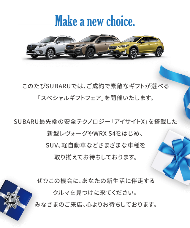 Make a new choice.このたびSUBARUでは、ご成約で素敵なギフトが選べる「スペシャルギフトフェア」を開催いたします。SUBARU最先端の安全テクノロジー「アイサイトX」を搭載した新型レヴォーグやWRX S4をはじめ、 SUV、軽自動車などさまざまな車種を取り揃えてお待ちしております。ぜひこの機会に、あなたの新生活に伴走するクルマを見つけに来てください。みなさまのご来店、心よりお待ちしております。