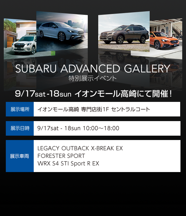 SUBARU ADVANCED GALLERY 特別展示イベント 9/17sat -18sun イオンモール高崎にて開催！ 展示場所 イオンモール高崎 専門店街1F セントラルコート 展示日時  9/17sat - 18sun 10:00～18:00 展示車両 LEGACY OUTBACK Limited EX / FORESTER X-BREAK / 他