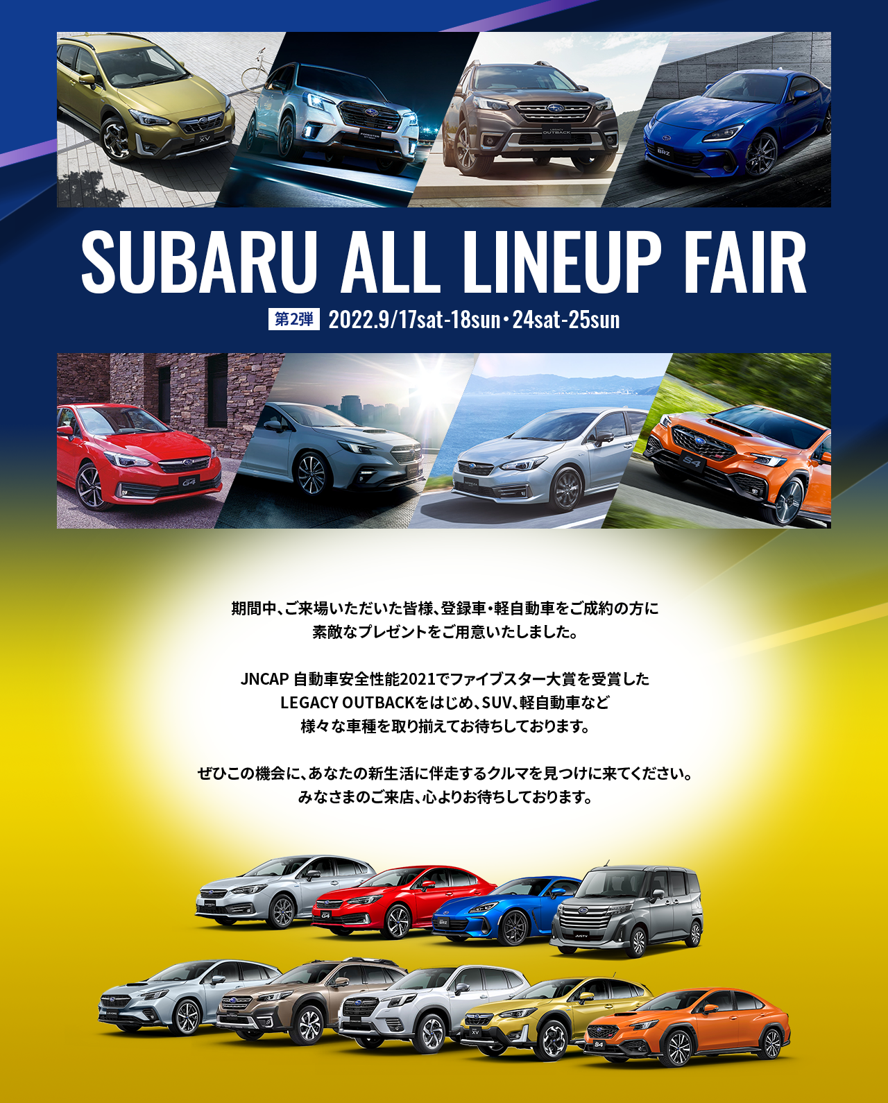 SUBARU ALL LINEUP FAIR 第1弾　2022.9/3sat-4sun・10sat-11sun　第2弾　2022.9/17sat-18sun・24sat-25sun 期間中、ご来場いただいた皆様、登録車・軽自動車をご成約の方に素敵なプレゼントをご用意いたしました。JNCAP自動安全性能2021年度ファイブスター大賞を受賞したLEGACY OUTBACKをはじめ、SUV、軽自動車など様々な車種を取り揃えてお待ちしております。ぜひこの機会に、あなたの新生活に伴走するクルマを見つけに来てください。みなさまのご来店、心よりお待ちしております。