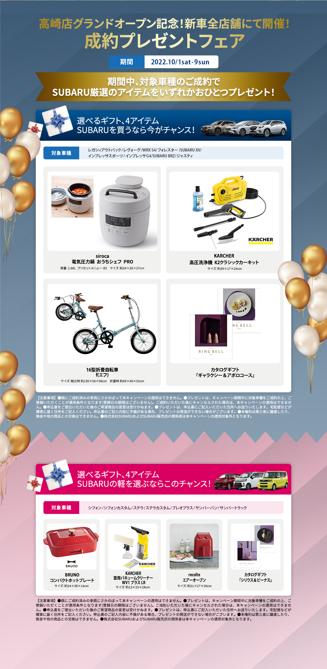 高崎店グランドオープン記念！新車全店舗にて成約プレゼントフェアを開催！ 期間中に対象車種をご成約いただくとSUBARU厳選のアイテムをいずれかおひとつプレゼント！ 選べるギフト、4アイテムSUBARUを買うなら今がチャンス！ 対象車種 レガシィアウトバック/レヴォーグ/WRX S4/フォレスター/SUBARU XV/インプレッサスポーツ/インプレッサG4/SUBARU BRZ/ジャスティ  電気圧力鍋sirocaおうちシェフ PRO 容量：1.68L  プリセットメニュー：83　サイズ：約24×26×27cm  KARCHER高圧洗浄機  K2クラシックカーキットサイズ：約39×17×24cm 16型折畳自転車 f(エフ)サイズ：組立時 約130×56×96cm　折畳時 約69×40×55cm  カタログギフト『ギャラクシー＆アポロコース』 【注意事項】●既にご成約済みの車両にさかのぼって本キャンペーンの適用はできません。●プレゼントは、キャンペーン期間中に対象車種をご成約の上、ご登録いただくことが適用条件となります(登録日の期限はございません)。ご成約いただいた後にキャンセルされた場合は、本キャンペーンの適用はできません。●申込書をご提出いただいた後のご希望商品の変更は受けかねます。●プレゼントは、申込書にご記入いただいた住所へお送りいたします。宅配便などが確実に届く住所をご記入ください。申込書のご記入内容に不備がある場合、プレゼントの発送ができない場合がございます。●本権利は第三者に譲渡したり、換金や他の商品との交換はできません。●株式会社SUBARUおよびSUBARU販売店の関係者は本キャンペーンの適用対象外となります。選べるギフト、4アイテムSUBARUの軽を選ぶならこのチャンス！BRUNOコンパクトホットプレート サイズ：約24×38×14cm  KARCHER窓用バキュームクリーナーWV1プラス サイズ：約13×25×28cm recolteエアーオーブン サイズ：約21×27×26cm  カタログギフト『シリウス＆ビーナス』 【注意事項】●既にご成約済みの車両にさかのぼって本キャンペーンの適用はできません。●プレゼントは、キャンペーン期間中に対象車種をご成約の上、ご登録いただくことが適用条件となります(登録日の期限はございません)。ご成約いただいた後にキャンセルされた場合は、本キャンペーンの適用はできません。●申込書をご提出いただいた後のご希望商品の変更は受けかねます。●プレゼントは、申込書にご記入いただいた住所へお送りいたします。宅配便などが確実に届く住所をご記入ください。申込書のご記入内容に不備がある場合、プレゼントの発送ができない場合がございます。●本権利は第三者に譲渡したり、換金や他の商品との交換はできません。●株式会社SUBARUおよびSUBARU販売店の関係者は本キャンペーンの適用対象外となります。