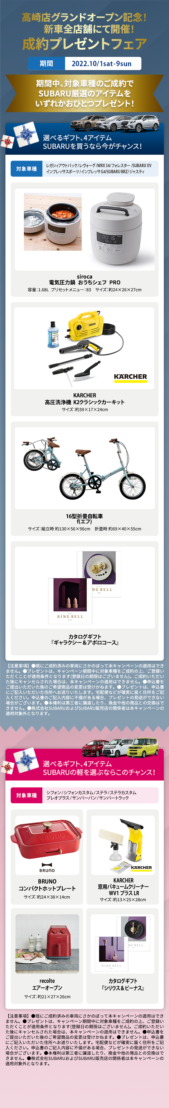高崎店グランドオープン記念！新車全店舗にて成約プレゼントフェアを開催！ 期間中に対象車種をご成約いただくとSUBARU厳選のアイテムをいずれかおひとつプレゼント！ 選べるギフト、4アイテムSUBARUを買うなら今がチャンス！ 対象車種 レガシィアウトバック/レヴォーグ/WRX S4/フォレスター/SUBARU XV/インプレッサスポーツ/インプレッサG4/SUBARU BRZ/ジャスティ  電気圧力鍋sirocaおうちシェフ PRO 容量：1.68L  プリセットメニュー：83　サイズ：約24×26×27cm  KARCHER高圧洗浄機  K2クラシックカーキットサイズ：約39×17×24cm 16型折畳自転車 f(エフ)サイズ：組立時 約130×56×96cm　折畳時 約69×40×55cm  カタログギフト『ギャラクシー＆アポロコース』 【注意事項】●既にご成約済みの車両にさかのぼって本キャンペーンの適用はできません。●プレゼントは、キャンペーン期間中に対象車種をご成約の上、ご登録いただくことが適用条件となります(登録日の期限はございません)。ご成約いただいた後にキャンセルされた場合は、本キャンペーンの適用はできません。●申込書をご提出いただいた後のご希望商品の変更は受けかねます。●プレゼントは、申込書にご記入いただいた住所へお送りいたします。宅配便などが確実に届く住所をご記入ください。申込書のご記入内容に不備がある場合、プレゼントの発送ができない場合がございます。●本権利は第三者に譲渡したり、換金や他の商品との交換はできません。●株式会社SUBARUおよびSUBARU販売店の関係者は本キャンペーンの適用対象外となります。選べるギフト、4アイテムSUBARUの軽を選ぶならこのチャンス！BRUNOコンパクトホットプレート サイズ：約24×38×14cm  KARCHER窓用バキュームクリーナーWV1プラス サイズ：約13×25×28cm recolteエアーオーブン サイズ：約21×27×26cm  カタログギフト『シリウス＆ビーナス』 【注意事項】●既にご成約済みの車両にさかのぼって本キャンペーンの適用はできません。●プレゼントは、キャンペーン期間中に対象車種をご成約の上、ご登録いただくことが適用条件となります(登録日の期限はございません)。ご成約いただいた後にキャンセルされた場合は、本キャンペーンの適用はできません。●申込書をご提出いただいた後のご希望商品の変更は受けかねます。●プレゼントは、申込書にご記入いただいた住所へお送りいたします。宅配便などが確実に届く住所をご記入ください。申込書のご記入内容に不備がある場合、プレゼントの発送ができない場合がございます。●本権利は第三者に譲渡したり、換金や他の商品との交換はできません。●株式会社SUBARUおよびSUBARU販売店の関係者は本キャンペーンの適用対象外となります。