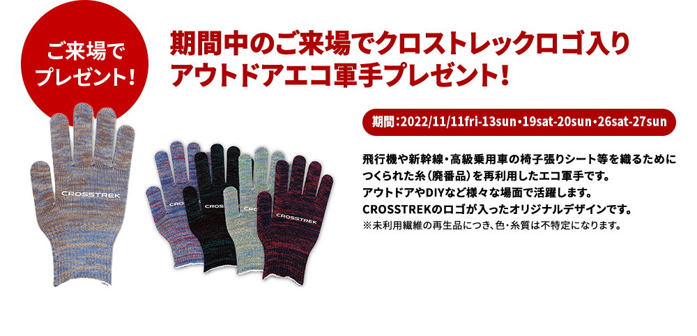 ご来場でプレゼント！期間中のご来場でクロストレックロゴ入り アウトドアエコ軍手プレゼント！期間：2022/11/11fri-13sun・19sat-20sun・26sat-27sun飛行機や新幹線・高級乗用車の椅子張りシート等を織るためにつくられた糸（廃番品）を再利用したエコ軍手です。 アウトドアやDIYなど様々な場面で活躍します。 CROSSTREKのロゴが入ったオリジナルデザインです。 ※未利用繊維の再生品につき、色・糸質は不特定になります。○写真はイメージです。実際の賞品とはデザイン、仕様が異なる場合がございます。○スクラッチはご来場のお客様1組様につき1回限りです。○賞品は多数ご用意していますが、万一品切れの際は、ご希望に添えない場合や別の賞品に代えさせていただく場合がございます。