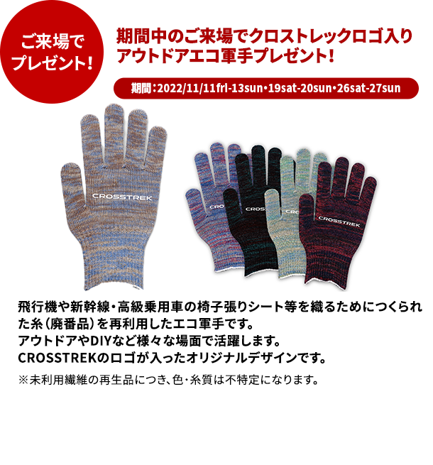 ご来場でプレゼント！期間中のご来場でクロストレックロゴ入り アウトドアエコ軍手プレゼント！期間：2022/11/11fri-13sun・19sat-20sun・26sat-27sun飛行機や新幹線・高級乗用車の椅子張りシート等を織るためにつくられた糸（廃番品）を再利用したエコ軍手です。 アウトドアやDIYなど様々な場面で活躍します。 CROSSTREKのロゴが入ったオリジナルデザインです。 ※未利用繊維の再生品につき、色・糸質は不特定になります。○写真はイメージです。実際の賞品とはデザイン、仕様が異なる場合がございます。○スクラッチはご来場のお客様1組様につき1回限りです。○賞品は多数ご用意していますが、万一品切れの際は、ご希望に添えない場合や別の賞品に代えさせていただく場合がございます。