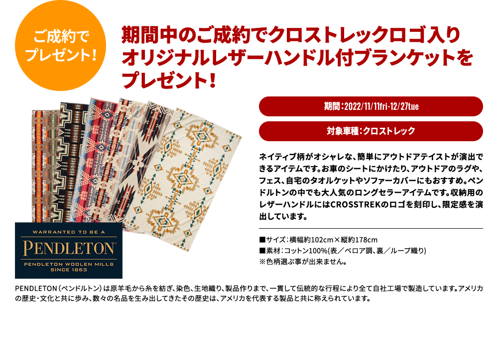 ご成約でプレゼント！期間中のご成約でクロストレックロゴ入り オリジナルレザーハンドル付ブランケットを プレゼント！期間：2022/11/11fri-12/27tue対象車種：クロストレックネイティブ柄がオシャレな、簡単にアウトドアテイストが演出できるアイテムです。お車のシートにかけたり、アウトドアのラグや、フェス、自宅のタオルケットやソファーカバーにもおすすめ。ペンドルトンの中でも大人気のロングセラーアイテムです。収納用のレザーハンドルにはCROSSTREKのロゴを刻印し、限定感を演出しています。 ■サイズ：横幅約102cm×縦約178cm ■素材：コットン100%(表／ベロア調、裏／ループ織り) ※色柄選ぶ事が出来ません。 PENDLETON（ペンドルトン）は原羊毛から糸を紡ぎ、染色、生地織り、製品作りまで、一貫して伝統的な行程により全て自社工場で製造しています。アメリカの歴史・文化と共に歩み、数々の名品を生み出してきたその歴史は、アメリカを代表する製品と共に称えられています。※既にご成約済みの車両に遡って本キャンペーンの適用はできません。※ご成約いただいた後にキャンセルされた場合は、本キャンペーンの適用はできません。※本権利は第三者に譲渡したり、換金や他の商品との交換はできません。※株式会社SUBARUおよびSUBARU関係者はキャンペーンの適用対象外となります。※詳しくは店舗スタッフまでお問合わせください。