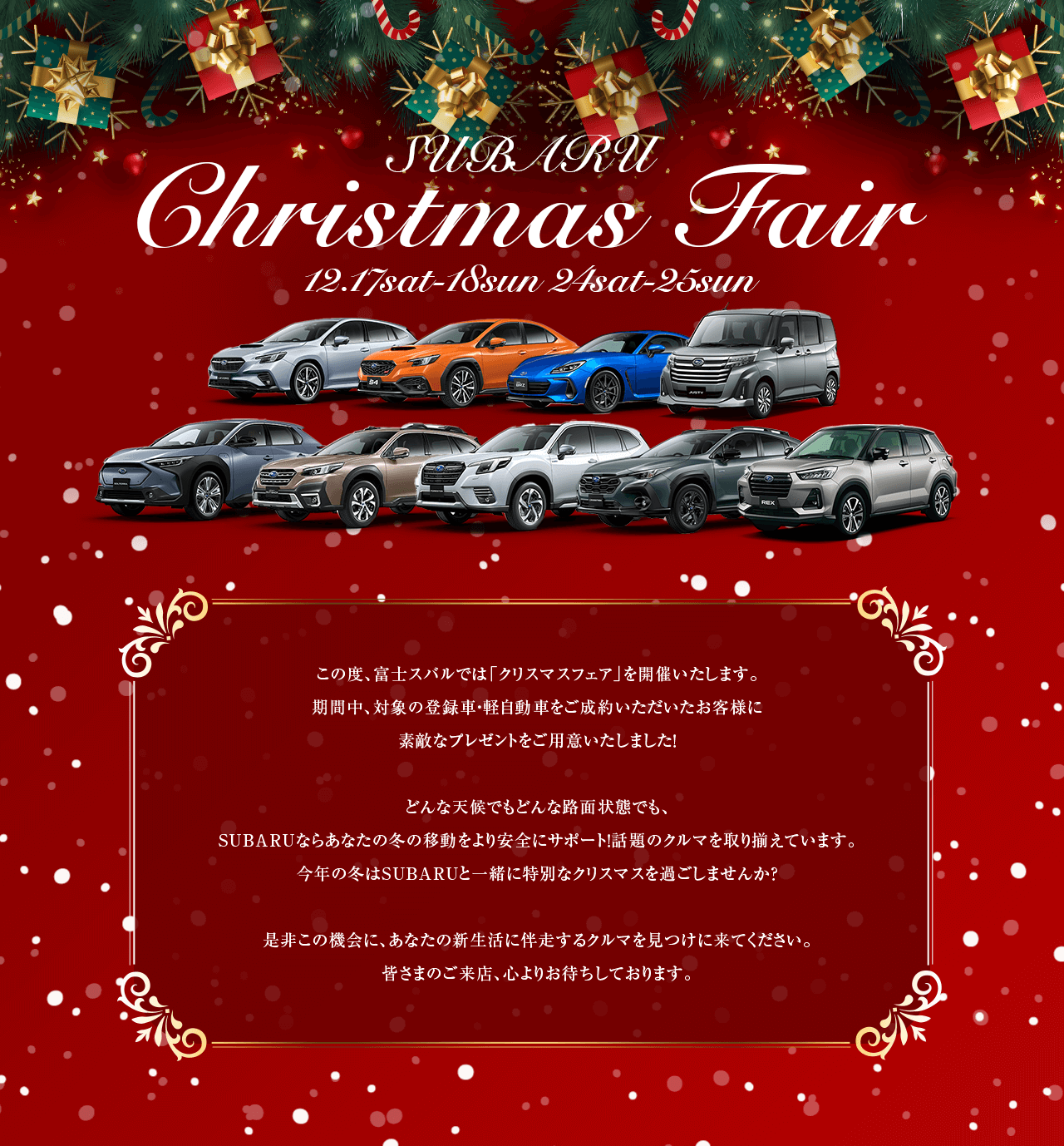 SUBARU Christmas Fair 12.17sat-18sun 24sat-25su. この度、富士スバルでは「クリスマスフェア」を開催いたします。 期間中、対象の登録車・軽自動車をご成約いただいたお客様に 素敵なプレゼントをご用意いたしました！どんな天候でもどんな路面状態でも、SUBARUならあなたの冬の移動をより安全にサポート！話題のクルマを取り揃えています。今年の冬はSUBARUと一緒に特別なクリスマスを過ごしませんか？是非この機会に、あなたの新生活に伴走するクルマを見つけに来てください。皆さまのご来店、心よりお待ちしております。