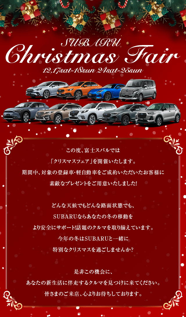 SUBARU Christmas Fair 12.17sat-18sun 24sat-25su. この度、富士スバルでは「クリスマスフェア」を開催いたします。 期間中、対象の登録車・軽自動車をご成約いただいたお客様に 素敵なプレゼントをご用意いたしました！どんな天候でもどんな路面状態でも、SUBARUならあなたの冬の移動をより安全にサポート！話題のクルマを取り揃えています。今年の冬はSUBARUと一緒に特別なクリスマスを過ごしませんか？是非この機会に、あなたの新生活に伴走するクルマを見つけに来てください。皆さまのご来店、心よりお待ちしております。