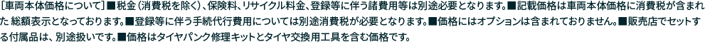 ［車両本体価格について］■税金（消費税を除く）、保険料、リサイクル料金、登録等に伴う諸費用等は別途必要となります。■記載価格は車両本体価格に消費税が含まれた 総額表示となっております。■登録等に伴う手続代行費用については別途消費税が必要となります。■価格にはオプションは含まれておりません。■販売店でセットする付属品は、 別途扱いです。■価格はタイヤパンク修理キットとタイヤ交換用工具を含む価格です。