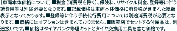 ［車両本体価格について］■税金（消費税を除く）、保険料、リサイクル料金、登録等に伴う諸費用等は別途必要となります。■記載価格は車両本体価格に消費税が含まれた 総額表示となっております。■登録等に伴う手続代行費用については別途消費税が必要となります。■価格にはオプションは含まれておりません。■販売店でセットする付属品は、 別途扱いです。■価格はタイヤパンク修理キットとタイヤ交換用工具を含む価格です。