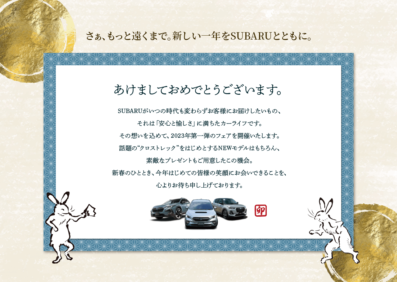さぁ、もっと遠くまで。新しい一年をSUBARUとともに。あけましておめでとうございます。SUBARUがいつの時代も変わらずお客様にお届けしたいもの、 それは「安心と愉しさ」に満ちたカーライフです。 その想いを込めて2023年第一弾のフェアを開催いたします。話題の“クロストレック”をはじめとするNEWモデルはもちろん、素敵なプレゼントもご用意したこの機会。新春のひととき、今年はじめての皆様の笑顔にお会いできることを、心よりお待ち申し上げております。