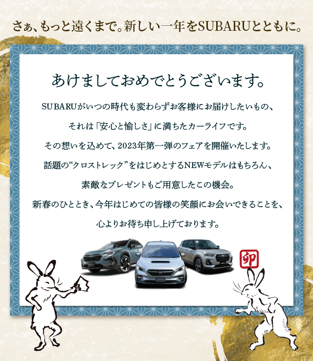 さぁ、もっと遠くまで。新しい一年をSUBARUとともに。あけましておめでとうございます。SUBARUがいつの時代も変わらずお客様にお届けしたいもの、 それは「安心と愉しさ」に満ちたカーライフです。 その想いを込めて2023年第一弾のフェアを開催いたします。話題の“クロストレック”をはじめとするNEWモデルはもちろん、素敵なプレゼントもご用意したこの機会。新春のひととき、今年はじめての皆様の笑顔にお会いできることを、心よりお待ち申し上げております。