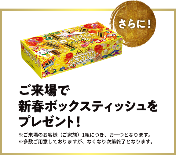 さらに！ご来場で 新春ボックスティッシュを プレゼント！※ご来場のお客様（ご家族）1組につき、お一つとなります。 ※多数ご用意しておりますが、なくなり次第終了となります。