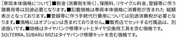 ［車両本体価格について］■税金（消費税を除く）、保険料、リサイクル料金、登録等に伴う諸費用等は別途必要となります。■記載価格は車両本体価格に消費税が含まれた 総額表示となっております。■登録等に伴う手続代行費用については別途消費税が必要となります。■価格にはオプションは含まれておりません。■販売店でセットする付属品は、 別途扱いです。■価格はタイヤパンク修理キットとタイヤ交換用工具を含む価格です。
					