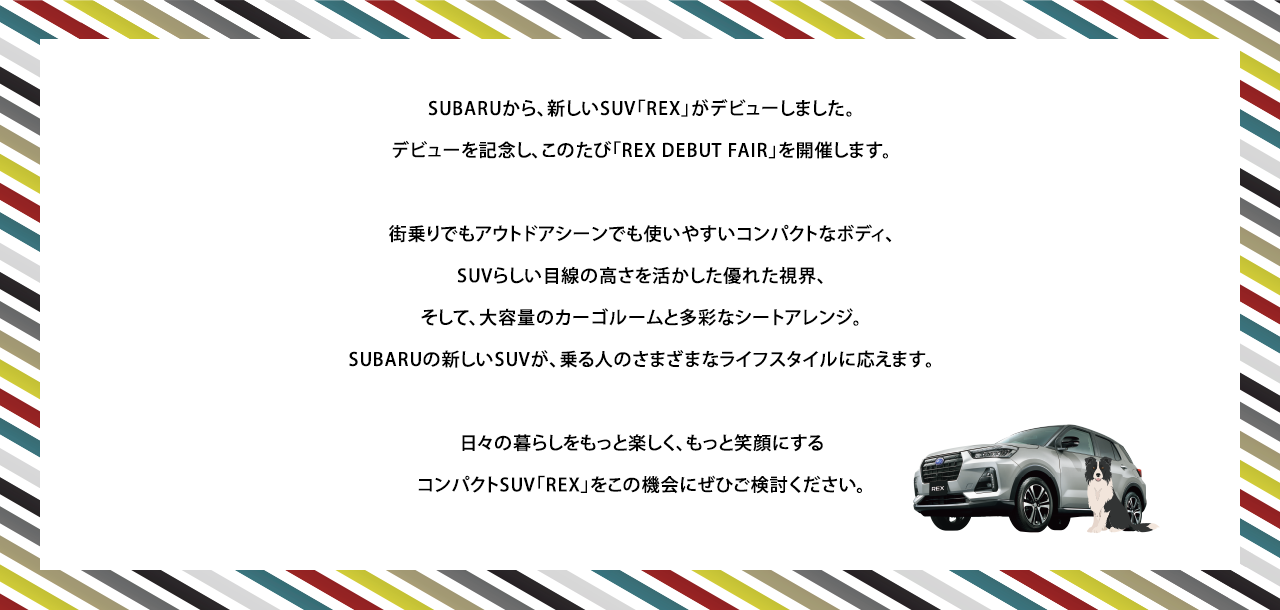 SUBARUから、新しいSUV「REX」がデビューしました。
					デビューを記念し、このたび「REX DEBUT FAIR」を開催します。街乗りでもアウトドアシーンでも使いやすいコンパクトなボディ、
					SUVらしい目線の高さを活かした優れた視界、そして、大容量のカーゴルームと多彩なシートアレンジ。SUBARUの新しいSUVが、乗る人のさまざまなライフスタイルに応えます。日々の暮らしをもっと楽しく、もっと笑顔にするコンパクトSUV「REX」をこの機会にぜひご検討ください。