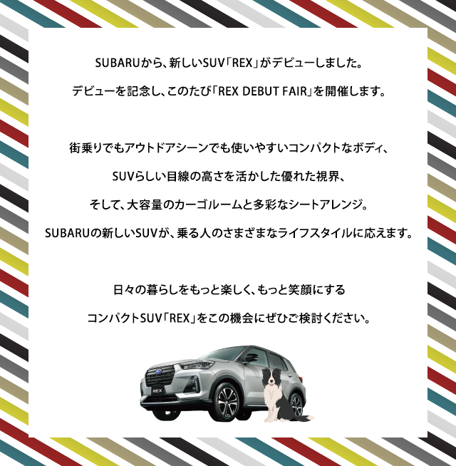 SUBARUから、新しいSUV「REX」がデビューしました。
					デビューを記念し、このたび「REX DEBUT FAIR」を開催します。街乗りでもアウトドアシーンでも使いやすいコンパクトなボディ、
					SUVらしい目線の高さを活かした優れた視界、そして、大容量のカーゴルームと多彩なシートアレンジ。SUBARUの新しいSUVが、乗る人のさまざまなライフスタイルに応えます。日々の暮らしをもっと楽しく、もっと笑顔にするコンパクトSUV「REX」をこの機会にぜひご検討ください。