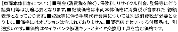 ［車両本体価格について］■税金（消費税を除く）、保険料、リサイクル料金、登録等に伴う諸費用等は別途必要となります。■記載価格は車両本体価格に消費税が含まれた 総額表示となっております。■登録等に伴う手続代行費用については別途消費税が必要となります。■価格にはオプションは含まれておりません。■販売店でセットする付属品は、 別途扱いです。■価格はタイヤパンク修理キットとタイヤ交換用工具を含む価格です。
					