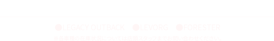 即納車ラインナップ ●LEGACY OUTBACK ●LEVORG ●FORESTER ※各車種の在庫状況については店頭スタッフまでお問い合わせください。