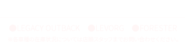 即納車ラインナップ ●LEGACY OUTBACK ●LEVORG ●FORESTER ※各車種の在庫状況については店頭スタッフまでお問い合わせください。
