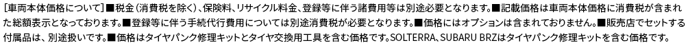 ［車両本体価格について］■税金（消費税を除く）、保険料、リサイクル料金、登録等に伴う諸費用等は別途必要となります。■記載価格は車両本体価格に消費税が含まれた 総額表示となっております。■登録等に伴う手続代行費用については別途消費税が必要となります。■価格にはオプションは含まれておりません。■販売店でセットする付属品は、 別途扱いです。■価格はタイヤパンク修理キットとタイヤ交換用工具を含む価格です。SOLTERRA、SUBARU BRZはタイヤパンク修理キットを含む価格です。
					
