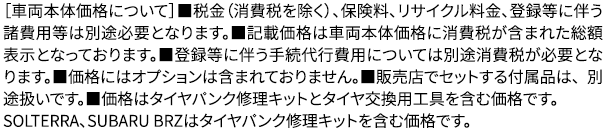 ［［車両本体価格について］■税金（消費税を除く）、保険料、リサイクル料金、登録等に伴う諸費用等は別途必要となります。■記載価格は車両本体価格に消費税が含まれた 総額表示となっております。■登録等に伴う手続代行費用については別途消費税が必要となります。■価格にはオプションは含まれておりません。■販売店でセットする付属品は、 別途扱いです。■価格はタイヤパンク修理キットとタイヤ交換用工具を含む価格です。SOLTERRA、SUBARU BRZはタイヤパンク修理キットを含む価格です。
					