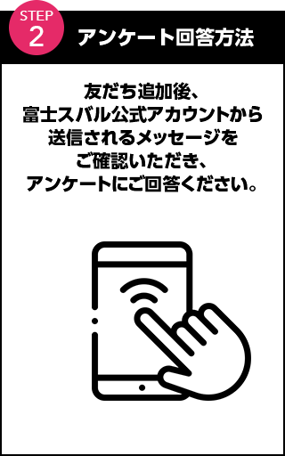 アンケート回答方法 友だち追加後、富士スバル公式アカウントから送信されるメッセージをご確認いただき、アンケートにご回答ください。