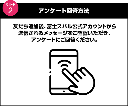 アンケート回答方法 友だち追加後、富士スバル公式アカウントから送信されるメッセージをご確認いただき、アンケートにご回答ください。