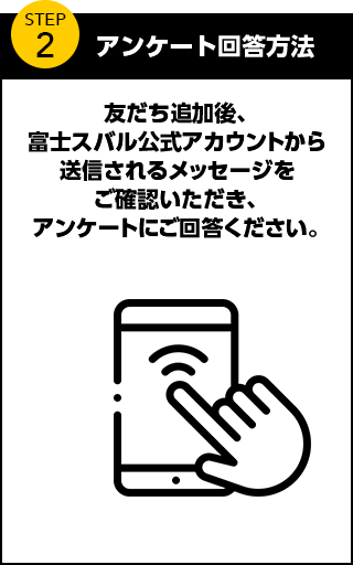 アンケート回答方法 友だち追加後、富士スバル公式アカウントから送信されるメッセージをご確認いただき、アンケートにご回答ください。