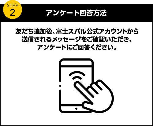 アンケート回答方法 友だち追加後、富士スバル公式アカウントから送信されるメッセージをご確認いただき、アンケートにご回答ください。