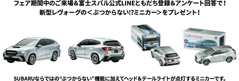 フェア期間中にご試乗いただいた方に、新型レヴォーグの＜ぶつからない!?ミニカー＞をプレゼント！SUBARUならではの“ぶつからない”機能に加えてヘッド＆テールライトが点灯するミニカーです。