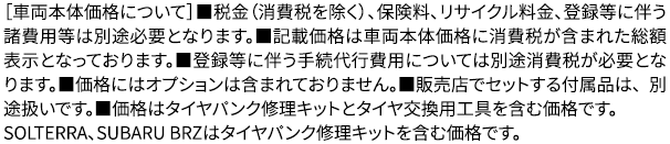 ［［車両本体価格について］■税金（消費税を除く）、保険料、リサイクル料金、登録等に伴う諸費用等は別途必要となります。■記載価格は車両本体価格に消費税が含まれた 総額表示となっております。■登録等に伴う手続代行費用については別途消費税が必要となります。■価格にはオプションは含まれておりません。■販売店でセットする付属品は、 別途扱いです。■価格はタイヤパンク修理キットとタイヤ交換用工具を含む価格です。SOLTERRA、SUBARU BRZはタイヤパンク修理キットを含む価格です。