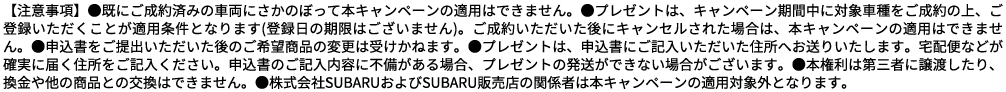 【注意事項】●既にご成約済みの車両にさかのぼって本キャンペーンの適用はできません。●プレゼントは、キャンペーン期間中に対象車種をご成約の上、ご登録いただくことが適用条件となります(登録日の期限はございません)。ご成約いただいた後にキャンセルされた場合は、本キャンペーンの適用はできません。●申込書をご提出いただいた後のご希望商品の変更は受けかねます。●プレゼントは、申込書にご記入いただいた住所へお送りいたします。宅配便などが確実に届く住所をご記入ください。申込書のご記入内容に不備がある場合、プレゼントの発送ができない場合がございます。●本権利は第三者に譲渡したり、換金や他の商品との交換はできません。●株式会社SUBARUおよびSUBARU販売店の関係者は本キャンペーンの適用対象外となります。