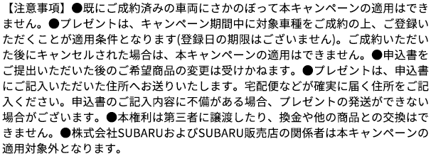 【注意事項】●既にご成約済みの車両にさかのぼって本キャンペーンの適用はできません。●プレゼントは、キャンペーン期間中に対象車種をご成約の上、ご登録いただくことが適用条件となります(登録日の期限はございません)。ご成約いただいた後にキャンセルされた場合は、本キャンペーンの適用はできません。●申込書をご提出いただいた後のご希望商品の変更は受けかねます。●プレゼントは、申込書にご記入いただいた住所へお送りいたします。宅配便などが確実に届く住所をご記入ください。申込書のご記入内容に不備がある場合、プレゼントの発送ができない場合がございます。●本権利は第三者に譲渡したり、換金や他の商品との交換はできません。●株式会社SUBARUおよびSUBARU販売店の関係者は本キャンペーンの適用対象外となります。