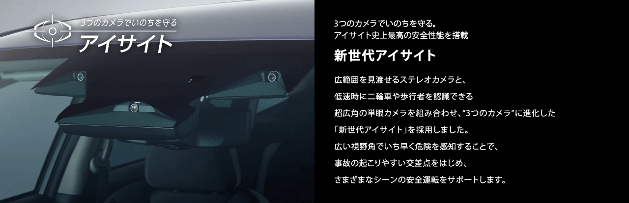 3つのカメラでいのちを守る 新世代アイサイト 広範囲を見渡せるステレオカメラと、低速時に二輪車や歩行者を認識できる超広角の単眼カメラを組み合わせ、“3つのカメラ”に進化した「新世代アイサイト」を採用しました。広い視野角でいち早く危険を感知することで、事故の起こりやすい交差点をはじめ、さまざまなシーンの安全運転をサポートします。