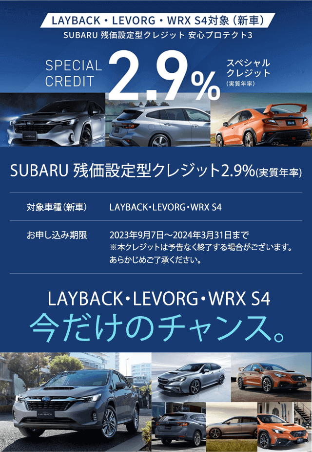 SUBARU 残価設定型クレジット2.9%(実質年率)SPECSIAL CREDIT 対象車種（新車）LAYBACK・LEVORG・WRX S4お申し込み期限2023年9月7日?2024年3月31日まで※本クレジットは予告なく終了する場合がございます。あらかじめご了承ください。LAYBACK・LEVORG・WRX S4T49今だけのチャンス。