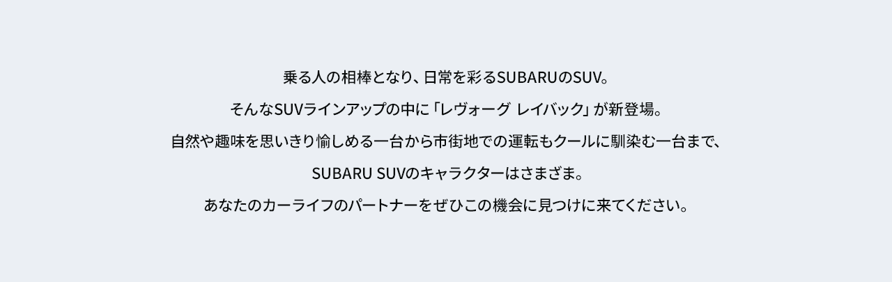 乗る人の相棒となり、日常を彩るSUBARUのSUV。
					そんなSUVラインアップの中に「レヴォーグ レイバック」が新登場。自然や趣味を思いきり愉しめる一台から
					市街地での運転もクールに馴染む一台まで、SUBARU SUVのキャラクターはさまざま。あなたのカーライフのパートナーをぜひこの機会に見つけに来てください。