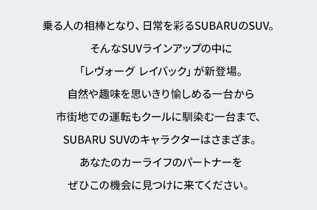乗る人の相棒となり、日常を彩るSUBARUのSUV。
					そんなSUVラインアップの中に「レヴォーグ レイバック」が新登場。自然や趣味を思いきり愉しめる一台から
					市街地での運転もクールに馴染む一台まで、SUBARU SUVのキャラクターはさまざま。あなたのカーライフのパートナーをぜひこの機会に見つけに来てください。