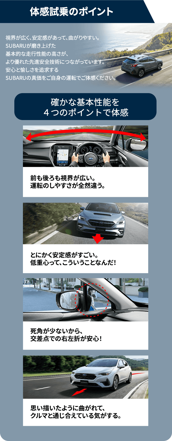 体感試乗のポイント視界が広く、安定感があって、曲がりやすい。SUBARUが磨き上げた基本的な走行性能の高さが、より優れた先進安全技術につながっています。安心と愉しさを追求するSUBARUの真価をご自身の運転でご体感ください。