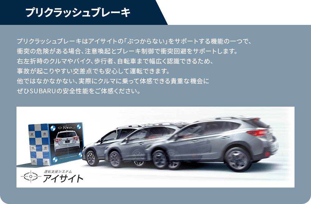 プリクラッシュブレーキプリクラッシュブレーキはアイサイトの「ぶつからない」をサポートする機能の一つで、衝突の危険がある場合、注意喚起とブレーキ制御で衝突回避をサポートします。右左折時のクルマやバイク、歩行者、自転車まで幅広く認識できるため、事故が起こりやすい交差点でも安心して運転できます。他ではなかなかない、実際にクルマに乗って体感できる貴重な機会にぜひSUBARUの安全性能をご体感ください。