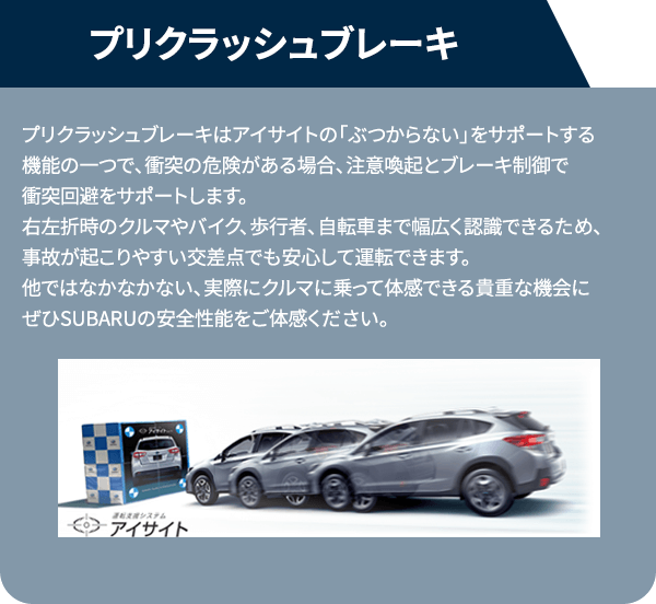 プリクラッシュブレーキプリクラッシュブレーキはアイサイトの「ぶつからない」をサポートする機能の一つで、衝突の危険がある場合、注意喚起とブレーキ制御で衝突回避をサポートします。右左折時のクルマやバイク、歩行者、自転車まで幅広く認識できるため、事故が起こりやすい交差点でも安心して運転できます。他ではなかなかない、実際にクルマに乗って体感できる貴重な機会にぜひSUBARUの安全性能をご体感ください。