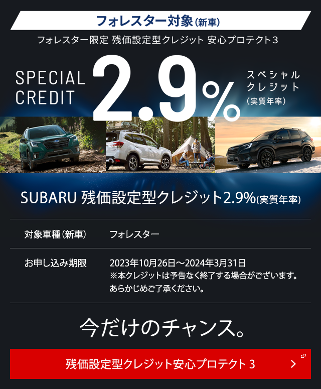フォレスター対象（新車）フォレスター限定 残価設定型クレジット 安心プロテクト３SPECIAL CREDIT2.9%スペシャル クレジット （実質年率）SUBARU 残価設定型クレジット2.9%(実質年率)対象車種（新車）フォレスターお申し込み期限2023年10月26日～2024年3月31日※本クレジットは予告なく終了する場合がございます。あらかじめご了承ください。今だけのチャンス。残価設定型クレジット安心プロテクト3