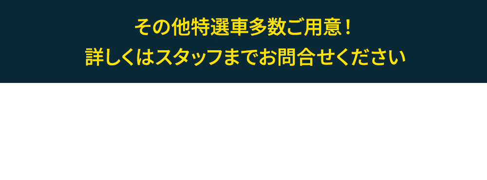 その他特選車多数ご用意！ 詳しくはスタッフまでお問合せください●特選車は8月17日時点の在庫となっております。在庫状況は店頭スタッフまでお問い合わせください。［車両本体価格について］■税金（消費税を除く）、保険料、リサイクル料金、登録等に伴う諸費用等は別途必要となります。■記載価格は車両本体価格に消費税が含まれた総額表示となっております。■登録等に伴う手続代行費用については別途消費税が必要となります。■価格にはオプションは含まれておりません。■販売店でセットする付属品は、別途扱いです。■価格はタイヤパンク修理キットとタイヤ交換用工具を含む価格です。