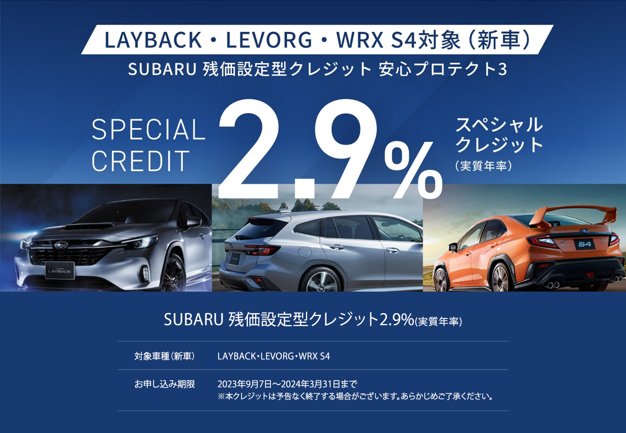 SUBARU 残価設定型クレジット2.9%(実質年率)SPECSIAL CREDIT 対象車種（新車）LAYBACK・LEVORG・WRX S4お申し込み期限2023年9月7日?2024年3月31日まで※本クレジットは予告なく終了する場合がございます。あらかじめご了承ください。LAYBACK・LEVORG・WRX S4T49今だけのチャンス。