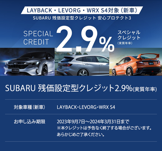 SUBARU 残価設定型クレジット2.9%(実質年率)SPECSIAL CREDIT 対象車種（新車）LAYBACK・LEVORG・WRX S4お申し込み期限2023年9月7日?2024年3月31日まで※本クレジットは予告なく終了する場合がございます。あらかじめご了承ください。LAYBACK・LEVORG・WRX S4T49今だけのチャンス。
