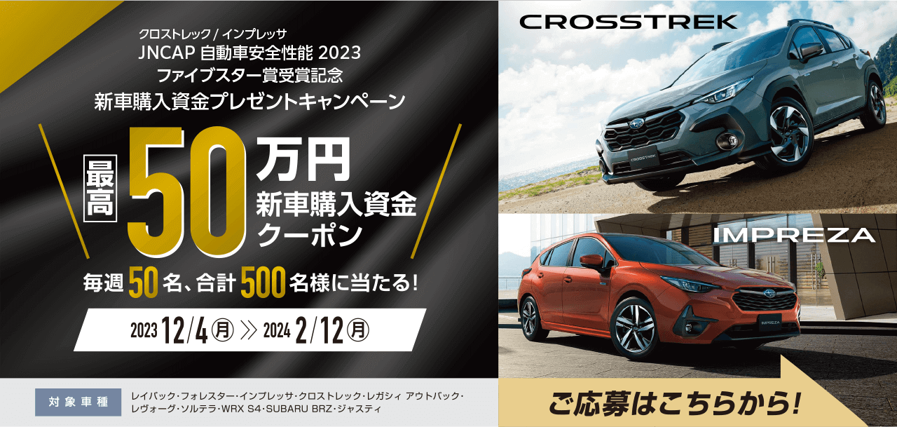 クロストレック／インプレッサ JNCAP 自動車安全性能2023ファイブスター賞受賞記念　新車購入資金プレゼントキャンペーン 最高50万円新車購入資金クーポン 毎週50名、合計500名様に当たる！2023年12月4日（月）～2024年2月12日（月）対象車種：レイバック・フォレスター・インプレッサ・クロストレック・レガシィ アウトバック・レヴォーグ・ソルテラ・WRX S4・SUBARU BRZ・ジャスティ