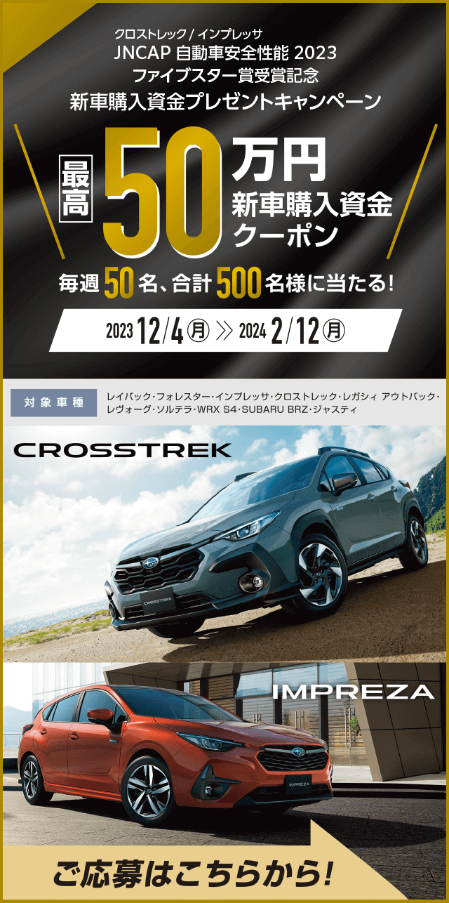 クロストレック／インプレッサ JNCAP 自動車安全性能2023ファイブスター賞受賞記念　新車購入資金プレゼントキャンペーン 最高50万円新車購入資金クーポン 毎週50名、合計500名様に当たる！2023年12月4日（月）～2024年2月12日（月）対象車種：レイバック・フォレスター・インプレッサ・クロストレック・レガシィ アウトバック・レヴォーグ・ソルテラ・WRX S4・SUBARU BRZ・ジャスティ