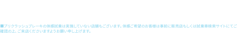 アイサイト、アイサイトXについて●本機能はドライバーの運転支援を目的としているため、機能には限界があり、路面や天候等状況によっては作動しない場合があります。機能を過信せず安全運転を行ってください。詳しくは店頭またはWEBでご確認ください。■プリクラッシュブレーキの体感試乗は実施していない店舗もございます。体感ご希望のお客様は事前に販売店もしくは試乗車検索サイトにてご確認の上、ご来店くださいますようお願い申し上げます。