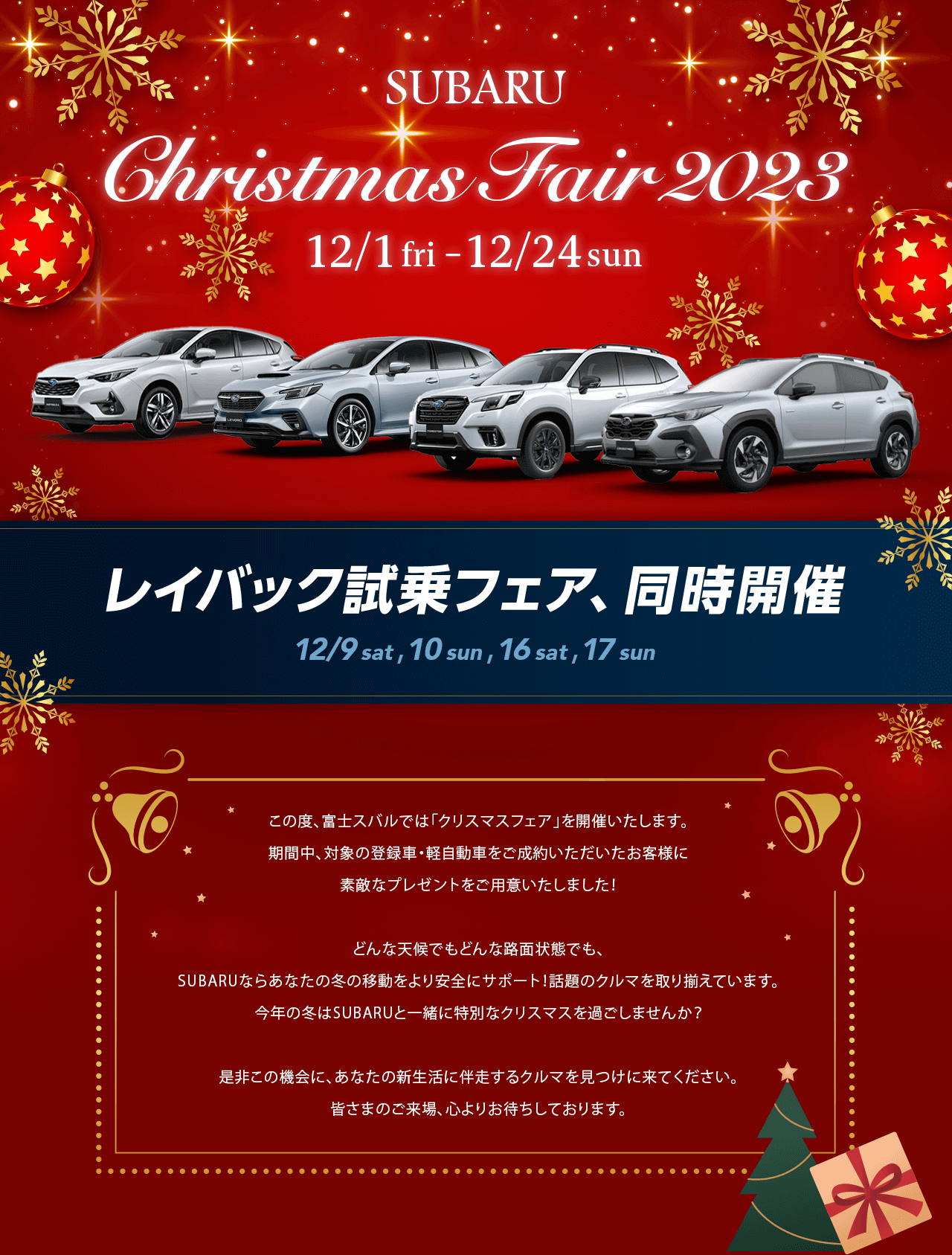 SUBARU Christmas Fair 2023 12/1 fri –12/24 sun この度、富士スバルでは「クリスマスフェア」を開催いたします。
				期間中、対象の登録車・軽自動車をご成約いただいたお客様に
				素敵なプレゼントをご用意いたしました！どんな天候でもどんな路面状態でも、SUBARUならあなたの冬の移動をより安全にサポート！話題のクルマを取り揃えています。今年の冬はSUBARUと一緒に特別なクリスマスを過ごしませんか？是非この機会に、あなたの新生活に伴走するクルマを見つけに来てください。皆さまのご来場、心よりお待ちしております。