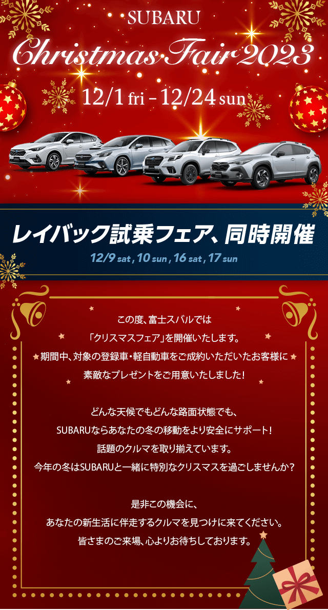 SUBARU Christmas Fair 2023 12/1 fri –12/24 sun この度、富士スバルでは「クリスマスフェア」を開催いたします。
				期間中、対象の登録車・軽自動車をご成約いただいたお客様に
				素敵なプレゼントをご用意いたしました！どんな天候でもどんな路面状態でも、SUBARUならあなたの冬の移動をより安全にサポート！話題のクルマを取り揃えています。今年の冬はSUBARUと一緒に特別なクリスマスを過ごしませんか？是非この機会に、あなたの新生活に伴走するクルマを見つけに来てください。皆さまのご来場、心よりお待ちしております。