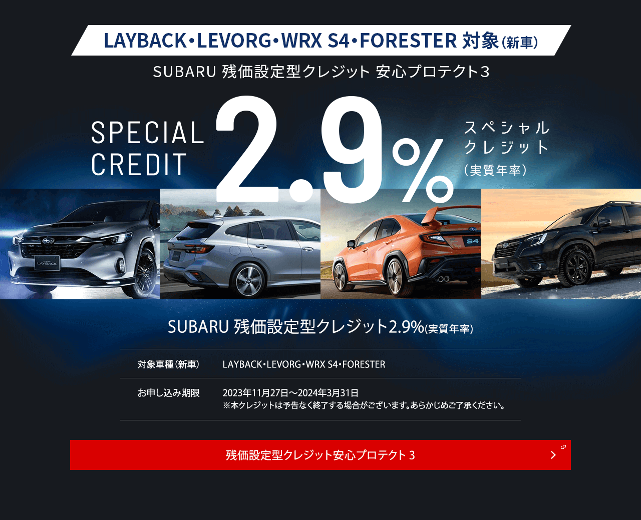 フォレスター対象（新車）フォレスター限定 残価設定型クレジット 安心プロテクト３SPECIAL CREDIT2.9%スペシャル クレジット （実質年率）SUBARU 残価設定型クレジット2.9%(実質年率)対象車種（新車）フォレスターお申し込み期限2023年10月26日～2024年3月31日※本クレジットは予告なく終了する場合がございます。あらかじめご了承ください。今だけのチャンス。残価設定型クレジット安心プロテクト3
