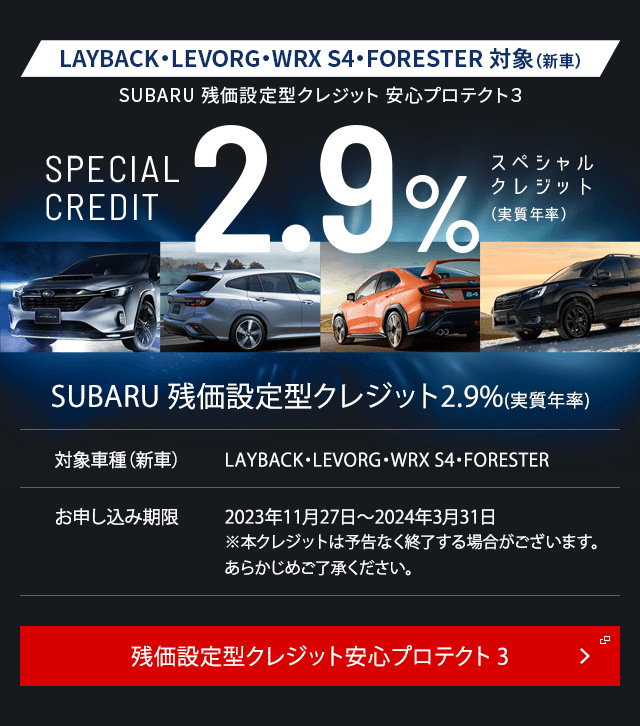 フォレスター対象（新車）フォレスター限定 残価設定型クレジット 安心プロテクト３SPECIAL CREDIT2.9%スペシャル クレジット （実質年率）SUBARU 残価設定型クレジット2.9%(実質年率)対象車種（新車）フォレスターお申し込み期限2023年10月26日～2024年3月31日※本クレジットは予告なく終了する場合がございます。あらかじめご了承ください。今だけのチャンス。残価設定型クレジット安心プロテクト3